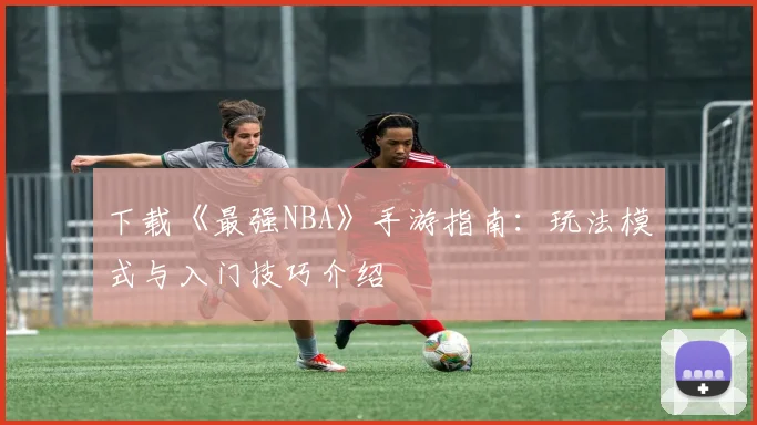 下载《最强NBA》手游指南：玩法模式与入门技巧介绍