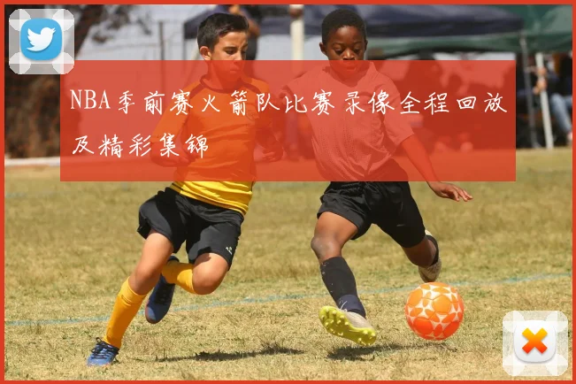 NBA季前赛火箭队比赛录像全程回放及精彩集锦