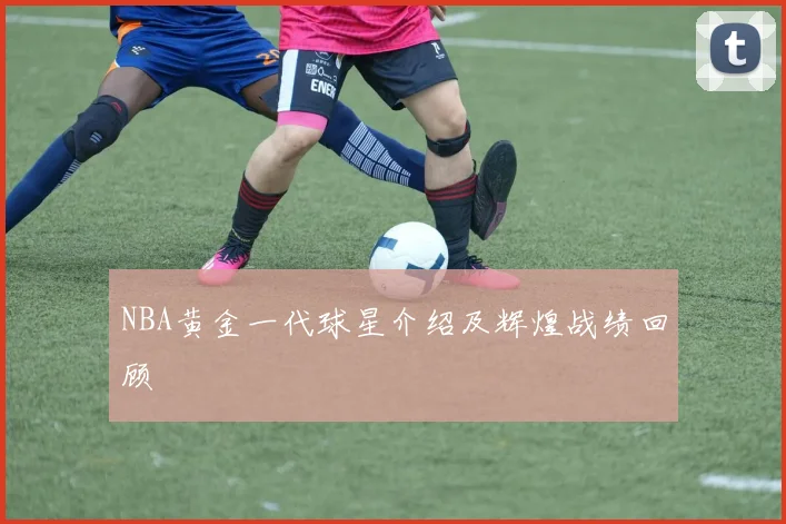 NBA黄金一代球星介绍及辉煌战绩回顾