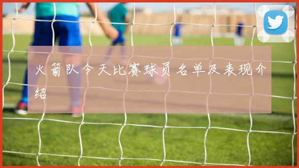 火箭队今天比赛球员名单及表现介绍