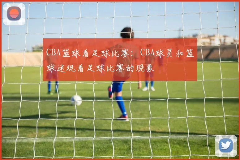 CBA篮球看足球比赛：CBA球员和篮球迷观看足球比赛的现象