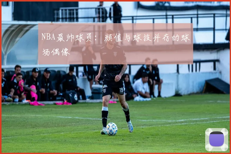 NBA最帅球员：颜值与球技并存的球场偶像